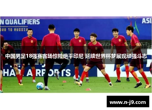 中国男足18强赛客场惊险绝平印尼 延续世界杯梦展现顽强斗志