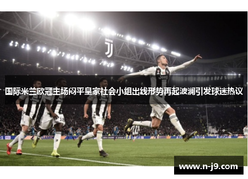 国际米兰欧冠主场闷平皇家社会小组出线形势再起波澜引发球迷热议 国际米兰欧冠主场闷平皇家社会小组出线形势再起波澜引发球迷热议