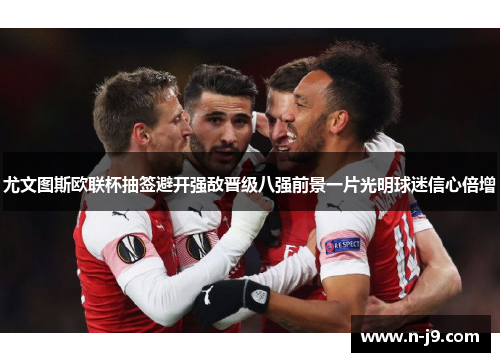 尤文图斯欧联杯抽签避开强敌晋级八强前景一片光明球迷信心倍增