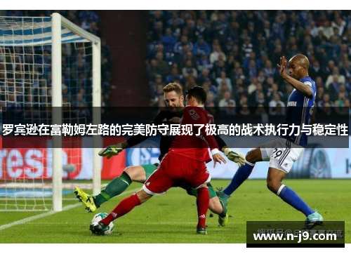 罗宾逊在富勒姆左路的完美防守展现了极高的战术执行力与稳定性