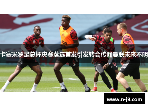 卡塞米罗足总杯决赛落选首发引发转会传闻曼联未来不明