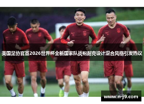 美国足协官宣2026世界杯全新国家队战袍耐克设计混合风格引发热议