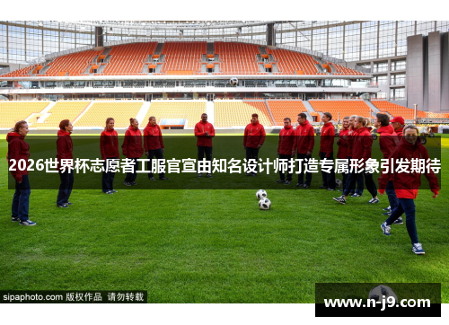 2026世界杯志愿者工服官宣由知名设计师打造专属形象引发期待