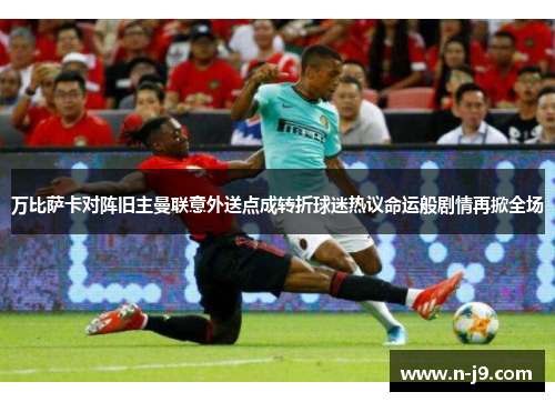 万比萨卡对阵旧主曼联意外送点成转折球迷热议命运般剧情再掀全场