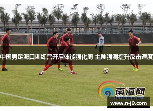 中国男足海口训练营开启体能强化周 主帅强调提升反击速度