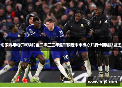 切尔西与帕尔默续约至二零三三年蓝军锁定未来核心开启长期建队蓝图 切尔西与帕尔默续约至二零三三年蓝军锁定未来核心开启长期建队蓝图