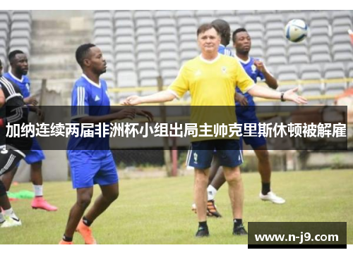 加纳连续两届非洲杯小组出局主帅克里斯休顿被解雇 加纳连续两届非洲杯小组出局主帅克里斯休顿被解雇