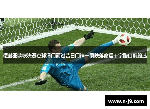 德赫亚欧联决赛点球滑门而过昔日门神一瞬跌落命运十字路口前路迷 德赫亚欧联决赛点球滑门而过昔日门神一瞬跌落命运十字路口前路迷