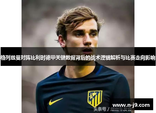 格列兹曼对阵比利时德甲关键数据背后的战术逻辑解析与比赛走向影响