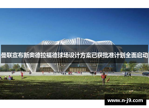 曼联宣布新奥德拉福德球场设计方案已获批准计划全面启动