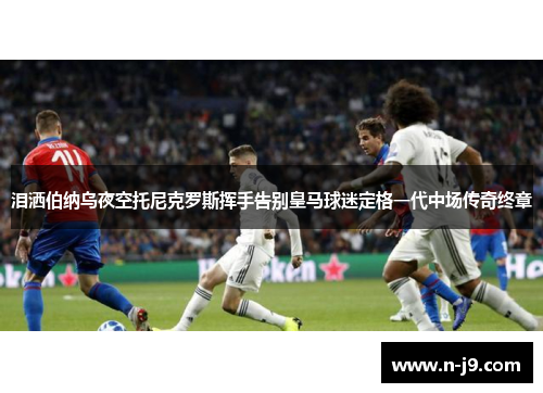 泪洒伯纳乌夜空托尼克罗斯挥手告别皇马球迷定格一代中场传奇终章