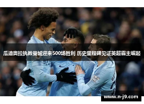 瓜迪奥拉执教曼城迎来500场胜利 历史里程碑见证英超霸主崛起