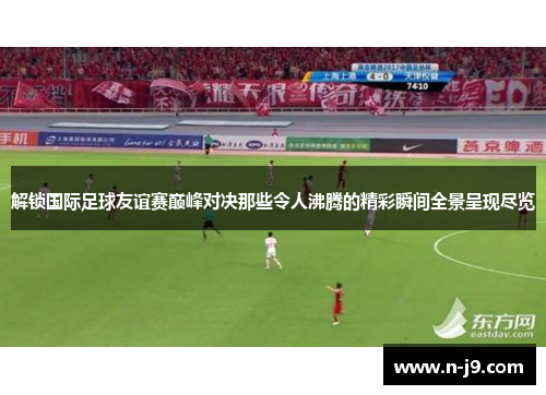 解锁国际足球友谊赛巅峰对决那些令人沸腾的精彩瞬间全景呈现尽览