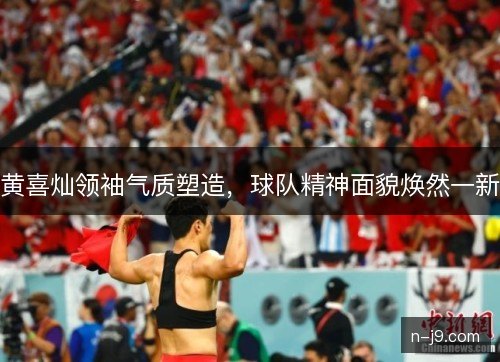 黄喜灿领袖气质塑造,球队精神面貌焕然一新 黄喜灿领袖气质塑造,球队精神面貌焕然一新